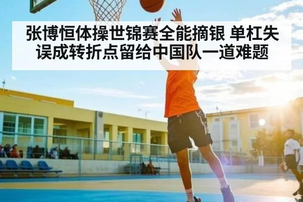 张博恒体操世锦赛全能摘银 单杠失误成转折点留给中国队一道难题